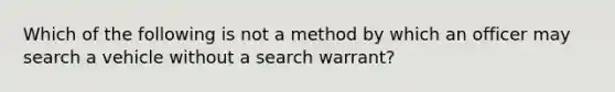 Which of the following is not a method by which an officer may search a vehicle without a search warrant?