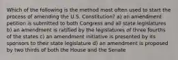 Which of the following is the method most often used to start the process of amending the U.S. Constitution? a) an amendment petition is submitted to both Congress and all state legislatures b) an amendment is ratified by the legislatures of three fourths of the states c) an amendment initiative is presented by its sponsors to their state legislature d) an amendment is proposed by two thirds of both the House and the Senate