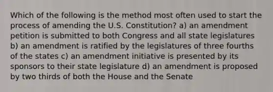 Which of the following is the method most often used to start the process of amending the U.S. Constitution? a) an amendment petition is submitted to both Congress and all state legislatures b) an amendment is ratified by the legislatures of three fourths of the states c) an amendment initiative is presented by its sponsors to their state legislature d) an amendment is proposed by two thirds of both the House and the Senate