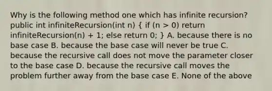 Why is the following method one which has infinite recursion? public int infiniteRecursion(int n) ( if (n > 0) return infiniteRecursion(n) + 1; else return 0; ) A. because there is no base case B. because the base case will never be true C. because the recursive call does not move the parameter closer to the base case D. because the recursive call moves the problem further away from the base case E. None of the above