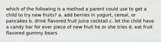 which of the following is a method a parent could use to get a child to try new fruits? a. add berries in yogurt, cereal, or pancakes b. drink flavored fruit juice cocktail c. let the child have a candy bar for ever piece of new fruit he or she tries d. eat fruit flavored gummy bears