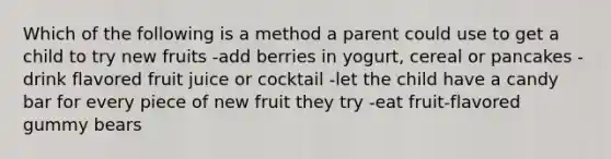 Which of the following is a method a parent could use to get a child to try new fruits -add berries in yogurt, cereal or pancakes -drink flavored fruit juice or cocktail -let the child have a candy bar for every piece of new fruit they try -eat fruit-flavored gummy bears