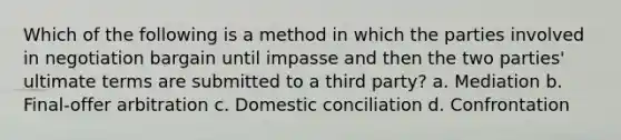 Which of the following is a method in which the parties involved in negotiation bargain until impasse and then the two parties' ultimate terms are submitted to a third party? a. Mediation b. Final-offer arbitration c. Domestic conciliation d. Confrontation