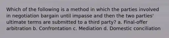 Which of the following is a method in which the parties involved in negotiation bargain until impasse and then the two parties' ultimate terms are submitted to a third party? a. Final-offer arbitration b. Confrontation c. Mediation d. Domestic conciliation