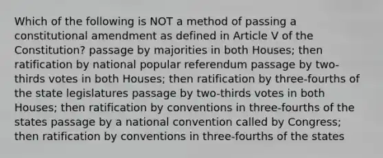 Which of the following is NOT a method of passing a constitutional amendment as defined in Article V of the Constitution? passage by majorities in both Houses; then ratification by national popular referendum passage by two-thirds votes in both Houses; then ratification by three-fourths of the state legislatures passage by two-thirds votes in both Houses; then ratification by conventions in three-fourths of the states passage by a national convention called by Congress; then ratification by conventions in three-fourths of the states