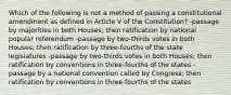 Which of the following is not a method of passing a constitutional amendment as defined in Article V of the Constitution? -passage by majorities in both Houses; then ratification by national popular referendum -passage by two-thirds votes in both Houses; then ratification by three-fourths of the state legislatures -passage by two-thirds votes in both Houses; then ratification by conventions in three-fourths of the states -passage by a national convention called by Congress; then ratification by conventions in three-fourths of the states