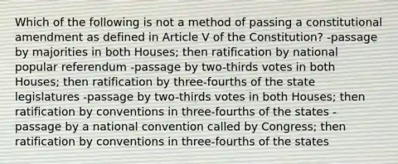 Which of the following is not a method of passing a constitutional amendment as defined in Article V of the Constitution? -passage by majorities in both Houses; then ratification by national popular referendum -passage by two-thirds votes in both Houses; then ratification by three-fourths of the state legislatures -passage by two-thirds votes in both Houses; then ratification by conventions in three-fourths of the states -passage by a national convention called by Congress; then ratification by conventions in three-fourths of the states