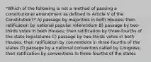 *Which of the following is not a method of passing a constitutional amendment as defined in Article V of the Constitution?* A) passage by majorities in both Houses; then ratification by national popular referendum B) passage by two-thirds votes in both Houses; then ratification by three-fourths of the state legislatures C) passage by two-thirds votes in both Houses; then ratification by conventions in three-fourths of the states D) passage by a national convention called by Congress; then ratification by conventions in three-fourths of the states