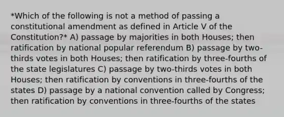 *Which of the following is not a method of passing a constitutional amendment as defined in Article V of the Constitution?* A) passage by majorities in both Houses; then ratification by national popular referendum B) passage by two-thirds votes in both Houses; then ratification by three-fourths of the state legislatures C) passage by two-thirds votes in both Houses; then ratification by conventions in three-fourths of the states D) passage by a national convention called by Congress; then ratification by conventions in three-fourths of the states