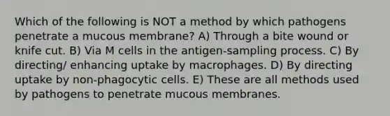 Which of the following is NOT a method by which pathogens penetrate a mucous membrane? A) Through a bite wound or knife cut. B) Via M cells in the antigen-sampling process. C) By directing/ enhancing uptake by macrophages. D) By directing uptake by non-phagocytic cells. E) These are all methods used by pathogens to penetrate mucous membranes.