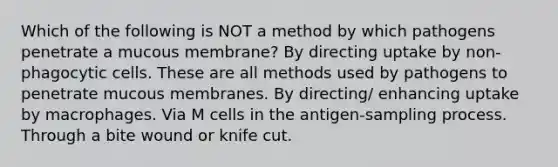 Which of the following is NOT a method by which pathogens penetrate a mucous membrane? By directing uptake by non-phagocytic cells. These are all methods used by pathogens to penetrate mucous membranes. By directing/ enhancing uptake by macrophages. Via M cells in the antigen-sampling process. Through a bite wound or knife cut.