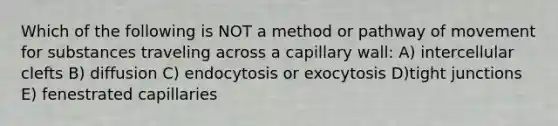 Which of the following is NOT a method or pathway of movement for substances traveling across a capillary wall: A) intercellular clefts B) diffusion C) endocytosis or exocytosis D)tight junctions E) fenestrated capillaries