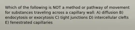 Which of the following is NOT a method or pathway of movement for substances traveling across a capillary wall: A) diffusion B) endocytosis or exocytosis C) tight junctions D) intercellular clefts E) fenestrated capillaries