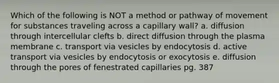 Which of the following is NOT a method or pathway of movement for substances traveling across a capillary wall? a. diffusion through intercellular clefts b. direct diffusion through the plasma membrane c. transport via vesicles by endocytosis d. active transport via vesicles by endocytosis or exocytosis e. diffusion through the pores of fenestrated capillaries pg. 387