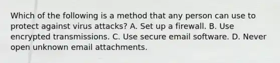 Which of the following is a method that any person can use to protect against virus attacks? A. Set up a firewall. B. Use encrypted transmissions. C. Use secure email software. D. Never open unknown email attachments.