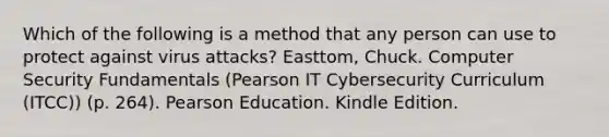 Which of the following is a method that any person can use to protect against virus attacks? Easttom, Chuck. Computer Security Fundamentals (Pearson IT Cybersecurity Curriculum (ITCC)) (p. 264). Pearson Education. Kindle Edition.