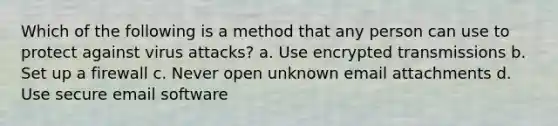 Which of the following is a method that any person can use to protect against virus attacks? a. Use encrypted transmissions b. Set up a firewall c. Never open unknown email attachments d. Use secure email software