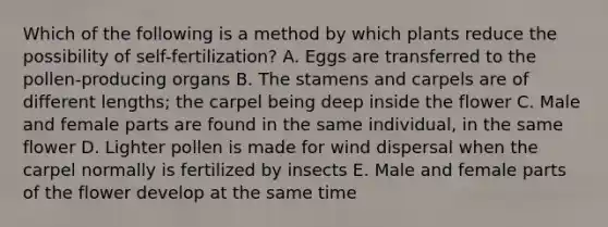 Which of the following is a method by which plants reduce the possibility of self-fertilization? A. Eggs are transferred to the pollen-producing organs B. The stamens and carpels are of different lengths; the carpel being deep inside the flower C. Male and female parts are found in the same individual, in the same flower D. Lighter pollen is made for wind dispersal when the carpel normally is fertilized by insects E. Male and female parts of the flower develop at the same time