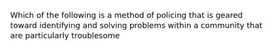 Which of the following is a method of policing that is geared toward identifying and solving problems within a community that are particularly troublesome