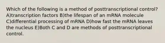 Which of the following is a method of posttranscriptional control? A)transcription factors B)the lifespan of an mRNA molecule C)differential processing of mRNA D)how fast the mRNA leaves the nucleus E)Both C and D are methods of posttranscriptional control.