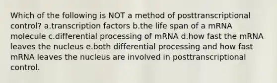 Which of the following is NOT a method of posttranscriptional control? a.transcription factors b.the life span of a mRNA molecule c.differential processing of mRNA d.how fast the mRNA leaves the nucleus e.both differential processing and how fast mRNA leaves the nucleus are involved in posttranscriptional control.