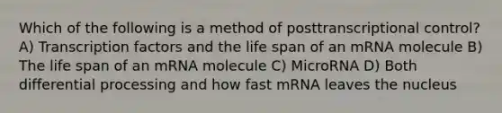 Which of the following is a method of posttranscriptional control? A) Transcription factors and the life span of an mRNA molecule B) The life span of an mRNA molecule C) MicroRNA D) Both differential processing and how fast mRNA leaves the nucleus