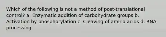 Which of the following is not a method of post-translational control? a. Enzymatic addition of carbohydrate groups b. Activation by phosphorylation c. Cleaving of <a href='https://www.questionai.com/knowledge/k9gb720LCl-amino-acids' class='anchor-knowledge'>amino acids</a> d. <a href='https://www.questionai.com/knowledge/kapY3KpASG-rna-processing' class='anchor-knowledge'>rna processing</a>