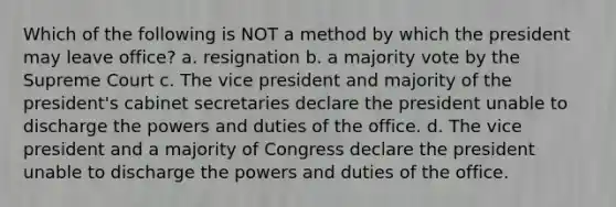 Which of the following is NOT a method by which the president may leave office? a. resignation b. a majority vote by the Supreme Court c. The vice president and majority of the president's cabinet secretaries declare the president unable to discharge the powers and duties of the office. d. The vice president and a majority of Congress declare the president unable to discharge the powers and duties of the office.