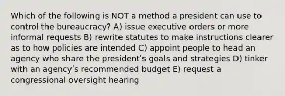 Which of the following is NOT a method a president can use to control the bureaucracy? A) issue executive orders or more informal requests B) rewrite statutes to make instructions clearer as to how policies are intended C) appoint people to head an agency who share the presidentʹs goals and strategies D) tinker with an agencyʹs recommended budget E) request a congressional oversight hearing