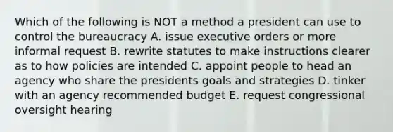 Which of the following is NOT a method a president can use to control the bureaucracy A. issue executive orders or more informal request B. rewrite statutes to make instructions clearer as to how policies are intended C. appoint people to head an agency who share the presidents goals and strategies D. tinker with an agency recommended budget E. request congressional oversight hearing