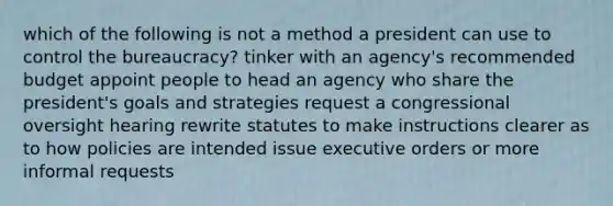 which of the following is not a method a president can use to control the bureaucracy? tinker with an agency's recommended budget appoint people to head an agency who share the president's goals and strategies request a congressional oversight hearing rewrite statutes to make instructions clearer as to how policies are intended issue executive orders or more informal requests