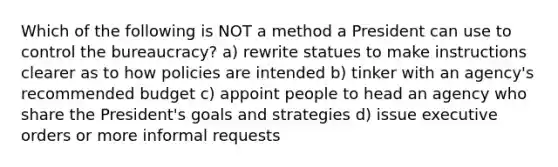 Which of the following is NOT a method a President can use to control the bureaucracy? a) rewrite statues to make instructions clearer as to how policies are intended b) tinker with an agency's recommended budget c) appoint people to head an agency who share the President's goals and strategies d) issue executive orders or more informal requests