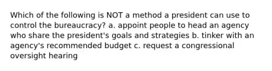 Which of the following is NOT a method a president can use to control the bureaucracy? a. appoint people to head an agency who share the president's goals and strategies b. tinker with an agency's recommended budget c. request a congressional oversight hearing