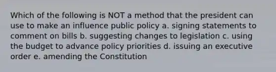 Which of the following is NOT a method that the president can use to make an influence public policy a. signing statements to comment on bills b. suggesting changes to legislation c. using the budget to advance policy priorities d. issuing an executive order e. amending the Constitution