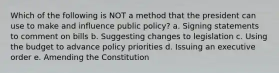 Which of the following is NOT a method that the president can use to make and influence public policy? a. Signing statements to comment on bills b. Suggesting changes to legislation c. Using the budget to advance policy priorities d. Issuing an executive order e. Amending the Constitution