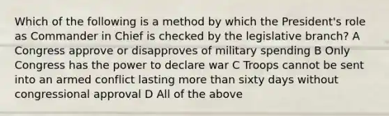 Which of the following is a method by which the President's role as Commander in Chief is checked by the legislative branch? A Congress approve or disapproves of military spending B Only Congress has the power to declare war C Troops cannot be sent into an armed conflict lasting more than sixty days without congressional approval D All of the above