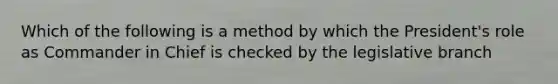 Which of the following is a method by which the President's role as Commander in Chief is checked by the legislative branch