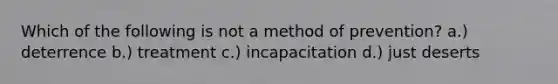 Which of the following is not a method of prevention? a.) deterrence b.) treatment c.) incapacitation d.) just deserts