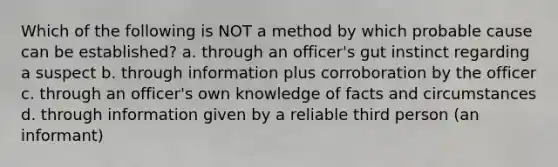 Which of the following is NOT a method by which probable cause can be established? a. through an officer's gut instinct regarding a suspect b. through information plus corroboration by the officer c. through an officer's own knowledge of facts and circumstances d. through information given by a reliable third person (an informant)