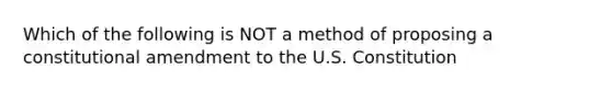 Which of the following is NOT a method of proposing a constitutional amendment to the U.S. Constitution