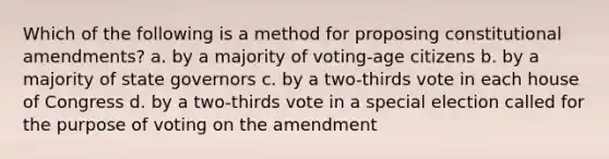 Which of the following is a method for proposing constitutional amendments? a. by a majority of voting-age citizens b. by a majority of state governors c. by a two-thirds vote in each house of Congress d. by a two-thirds vote in a special election called for the purpose of voting on the amendment