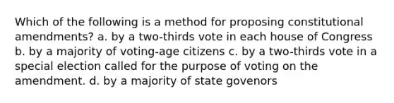 Which of the following is a method for proposing constitutional amendments? a. by a two-thirds vote in each house of Congress b. by a majority of voting-age citizens c. by a two-thirds vote in a special election called for the purpose of voting on the amendment. d. by a majority of state govenors