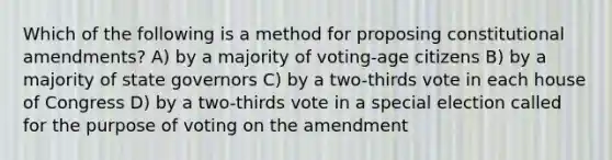 Which of the following is a method for proposing constitutional amendments? A) by a majority of voting-age citizens B) by a majority of state governors C) by a two-thirds vote in each house of Congress D) by a two-thirds vote in a special election called for the purpose of voting on the amendment