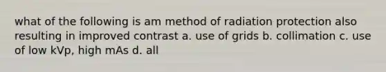 what of the following is am method of radiation protection also resulting in improved contrast a. use of grids b. collimation c. use of low kVp, high mAs d. all