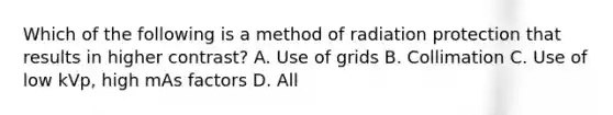 Which of the following is a method of radiation protection that results in higher contrast? A. Use of grids B. Collimation C. Use of low kVp, high mAs factors D. All