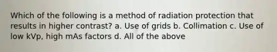 Which of the following is a method of radiation protection that results in higher contrast? a. Use of grids b. Collimation c. Use of low kVp, high mAs factors d. All of the above