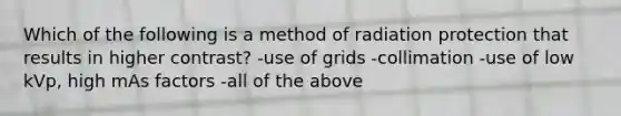 Which of the following is a method of radiation protection that results in higher contrast? -use of grids -collimation -use of low kVp, high mAs factors -all of the above