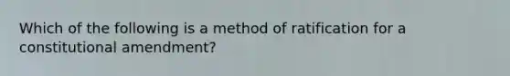 Which of the following is a method of ratification for a constitutional amendment?