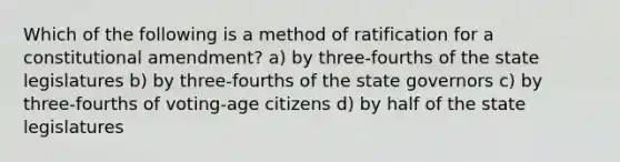 Which of the following is a method of ratification for a constitutional amendment? a) by three-fourths of the state legislatures b) by three-fourths of the state governors c) by three-fourths of voting-age citizens d) by half of the state legislatures