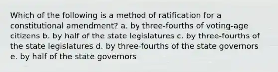 Which of the following is a method of ratification for a constitutional amendment? a. by three-fourths of voting-age citizens b. by half of the state legislatures c. by three-fourths of the state legislatures d. by three-fourths of the state governors e. by half of the state governors